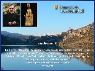 San Josemaría

La Virgen. ¿Quién puede ser mejor Maestra de amor a Dios que esta Reina,
 que esta Señora, que esta Madre, que tiene la relación más íntima con la
Trinidad: Hija de Dios Padre, Madre de Dios Hijo, Esposa de Dios Espíritu
                 Santo, y que es a la vez Madre nuestra?
                 —Acude personalmente a su intercesión.
                                Forja, 555
 