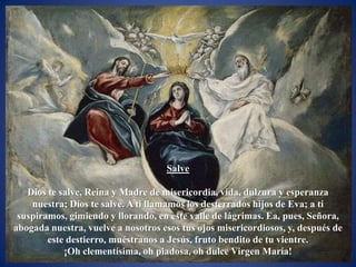 Salve

   Dios te salve, Reina y Madre de misericordia, vida, dulzura y esperanza
    nuestra; Dios te salve. A ti llamamos los desterrados hijos de Eva; a ti
 suspiramos, gimiendo y llorando, en este valle de lágrimas. Ea, pues, Señora,
abogada nuestra, vuelve a nosotros esos tus ojos misericordiosos, y, después de
        este destierro, muéstranos a Jesús, fruto bendito de tu vientre.
            ¡Oh clementísima, oh piadosa, oh dulce Virgen María!
 