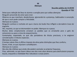 66
Abençoa
Reunião pública de 21/9/59
Questão nº 752
Deixa que a bênção de Deus te alumie o coração para que saibas abençoar.
Ninguém prescinde do amor para viver.
Observa os que marcham, desdenhosos, ignorando-te a presença, habituados à convicção
de que o ouro pode comprar a felicidade.
Abençoa-os e passa.
Ninguém conhece o rochedo em que o barco da ilusão lhes infligirá o derradeiro travo de
angústia.
Vês, inquieto, os que se desmandam no poder. Abençoa-os e passa.
Muitos deles simplesmente arrastam as paixões que os arrastarão para o gelo do
ostracismo ou para a cinza do esquecimento.
Contemplas, espantado, os que são portadores de títulos preciosos, a te exigirem
considerações e tributos especiais.
Abençoa-os e passa.
O tempo cobrar-lhes-á aflitivo imposto da alma pelas distinções que lhes conferiu.
Ouves, triste, os que injuriam e amaldiçoam.
Abençoa-os e passa.
São eles tão infelizes que ainda não podem assinalar as próprias fraquezas.
Fitas, admirado, os que fazem tábua rasa dos mais altos deveres para desfrutarem prazeres
loucos, enquanto a vitalidade lhes robustece o corpo jovem.
 