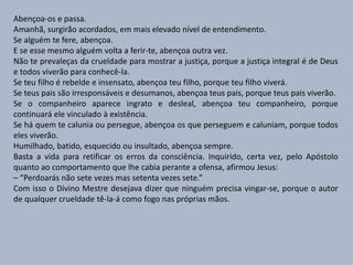 Abençoa-os e passa.
Amanhã, surgirão acordados, em mais elevado nível de entendimento.
Se alguém te fere, abençoa.
E se esse mesmo alguém volta a ferir-te, abençoa outra vez.
Não te prevaleças da crueldade para mostrar a justiça, porque a justiça integral é de Deus
e todos viverão para conhecê-la.
Se teu filho é rebelde e insensato, abençoa teu filho, porque teu filho viverá.
Se teus pais são irresponsáveis e desumanos, abençoa teus pais, porque teus pais viverão.
Se o companheiro aparece ingrato e desleal, abençoa teu companheiro, porque
continuará ele vinculado à existência.
Se há quem te calunia ou persegue, abençoa os que perseguem e caluniam, porque todos
eles viverão.
Humilhado, batido, esquecido ou insultado, abençoa sempre.
Basta a vida para retificar os erros da consciência. Inquirido, certa vez, pelo Apóstolo
quanto ao comportamento que lhe cabia perante a ofensa, afirmou Jesus:
– “Perdoarás não sete vezes mas setenta vezes sete.”
Com isso o Divino Mestre desejava dizer que ninguém precisa vingar-se, porque o autor
de qualquer crueldade tê-la-á como fogo nas próprias mãos.
 