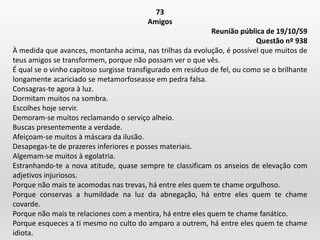 73
Amigos
Reunião pública de 19/10/59
Questão nº 938
À medida que avances, montanha acima, nas trilhas da evolução, é possível que muitos de
teus amigos se transformem, porque não possam ver o que vês.
É qual se o vinho capitoso surgisse transfigurado em resíduo de fel, ou como se o brilhante
longamente acariciado se metamorfoseasse em pedra falsa.
Consagras-te agora à luz.
Dormitam muitos na sombra.
Escolhes hoje servir.
Demoram-se muitos reclamando o serviço alheio.
Buscas presentemente a verdade.
Afeiçoam-se muitos à máscara da ilusão.
Desapegas-te de prazeres inferiores e posses materiais.
Algemam-se muitos à egolatria.
Estranhando-te a nova atitude, quase sempre te classificam os anseios de elevação com
adjetivos injuriosos.
Porque não mais te acomodas nas trevas, há entre eles quem te chame orgulhoso.
Porque conservas a humildade na luz da abnegação, há entre eles quem te chame
covarde.
Porque não mais te relaciones com a mentira, há entre eles quem te chame fanático.
Porque esqueces a ti mesmo no culto do amparo a outrem, há entre eles quem te chame
idiota.
 