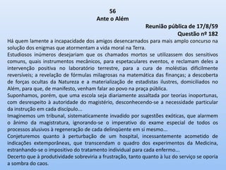 56
Ante o Além
Reunião pública de 17/8/59
Questão nº 182
Há quem lamente a incapacidade dos amigos desencarnados para mais amplo concurso na
solução dos enigmas que atormentam a vida moral na Terra.
Estudiosos inúmeros desejariam que os chamados mortos se utilizassem dos sensitivos
comuns, quais instrumentos mecânicos, para espetaculares eventos, e reclamam deles a
intervenção positiva no laboratório terrestre, para a cura de moléstias dificilmente
reversíveis; a revelação de fórmulas milagrosas na matemática das finanças; a descoberta
de forças ocultas da Natureza e a materialização de estadistas ilustres, domiciliados no
Além, para que, de manifesto, venham falar ao povo na praça pública.
Suponhamos, porém, que uma escola seja diariamente assaltada por teorias inoportunas,
com desrespeito à autoridade do magistério, desconhecendo-se a necessidade particular
da instrução em cada discípulo...
Imaginemos um tribunal, sistematicamente invadido por sugestões exóticas, que alarmem
o ânimo da magistratura, ignorando-se o imperativo do exame especial de todos os
processos alusivos à regeneração de cada delinqüente em si mesmo...
Conjeturemos quanto à perturbação de um hospital, incessantemente acometido de
indicações extemporâneas, que transcendam o quadro dos experimentos da Medicina,
estranhando-se o impositivo do tratamento individual para cada enfermo...
Decerto que à produtividade sobreviria a frustração, tanto quanto à luz do serviço se oporia
a sombra do caos.
 
