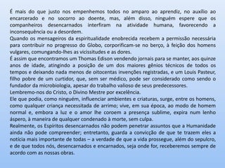 É mais do que justo nos empenhemos todos no amparo ao aprendiz, no auxílio ao
encarcerado e no socorro ao doente, mas, além disso, ninguém espere que os
companheiros desencarnados interfiram na atividade humana, favorecendo a
inconsequência ou a desordem.
Quando os mensageiros da espiritualidade enobrecida recebem a permissão necessária
para contribuir no progresso do Globo, corporificam-se no berço, à feição dos homens
vulgares, comungando-lhes as vicissitudes e as dores.
É assim que encontramos um Thomas Edison vendendo jornais para se manter, aos quinze
anos de idade, atingindo a posição de um dos maiores gênios técnicos de todos os
tempos e deixando nada menos de oitocentas invenções registradas, e um Louis Pasteur,
filho pobre de um curtidor, que, sem ser médico, pode ser considerado como sendo o
fundador da microbiologia, apesar do trabalho valioso de seus predecessores.
Lembremo-nos do Cristo, o Divino Mestre por excelência.
Ele que podia, como ninguém, influenciar ambientes e criaturas, surge, entre os homens,
como qualquer criança necessitada de arrimo; vive, em sua época, ao modo de homem
normal e, embora a luz e o amor lhe coroem a presença sublime, expira num lenho
áspero, à maneira de qualquer condenado à morte, sem culpa.
Realmente, os Espíritos desencarnados não podem penetrar assuntos que a Humanidade
ainda não pode compreender; entretanto, guarda a convicção de que te trazem eles a
notícia mais importante de todas – a verdade de que a vida prossegue, além do sepulcro,
e de que todos nós, desencarnados e encarnados, seja onde for, receberemos sempre de
acordo com as nossas obras.
 