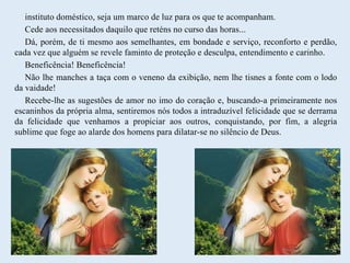 instituto doméstico, seja um marco de luz para os que te acompanham.
Cede aos necessitados daquilo que reténs no curso das horas...
Dá, porém, de ti mesmo aos semelhantes, em bondade e serviço, reconforto e perdão,
cada vez que alguém se revele faminto de proteção e desculpa, entendimento e carinho.
Beneficência! Beneficência!
Não lhe manches a taça com o veneno da exibição, nem lhe tisnes a fonte com o lodo
da vaidade!
Recebe-lhe as sugestões de amor no imo do coração e, buscando-a primeiramente nos
escaninhos da própria alma, sentiremos nós todos a intraduzível felicidade que se derrama
da felicidade que venhamos a propiciar aos outros, conquistando, por fim, a alegria
sublime que foge ao alarde dos homens para dilatar-se no silêncio de Deus.
 