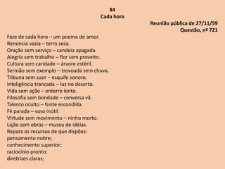84
Cada hora
Reunião pública de 27/11/59
Questão, nº 721
Faze de cada hora – um poema de amor.
Renúncia vazia – terra seca.
Oração sem serviço – candeia apagada.
Alegria sem trabalho – flor sem proveito.
Cultura sem caridade – árvore estéril.
Sermão sem exemplo – trovoada sem chuva.
Tribuna sem suor – esquife sonoro.
Inteligência trancada – luz no deserto.
Vida sem ação – enterro lento.
Filosofia sem bondade – conversa vã.
Talento oculto – fonte escondida.
Fé parada – vaso inútil.
Virtude sem movimento – ninho morto.
Lição sem obras – museu de idéias.
Repara os recursos de que dispões:
pensamento nobre;
conhecimento superior;
raciocínio pronto;
diretrizes claras;
 