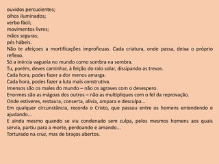 ouvidos percucientes;
olhos iluminados;
verbo fácil;
movimentos livres;
mãos seguras;
pés hábeis.
Não te afeiçoes a mortificações improfícuas. Cada criatura, onde passa, deixa o próprio
reflexo.
Só a inércia vagueia no mundo como sombra na sombra.
Tu, porém, deves caminhar, à feição do raio solar, dissipando as trevas.
Cada hora, podes fazer a dor menos amarga.
Cada hora, podes fazer a luta mais construtiva.
Imensos são os males do mundo – não os agraves com o desespero.
Enormes são as mágoas dos outros – não as multipliques com o fel da reprovação.
Onde estiveres, restaura, conserta, alivia, ampara e desculpa...
Em qualquer circunstância, recorda o Cristo, que passou entre os homens entendendo e
ajudando...
E ainda mesmo quando se viu condenado sem culpa, pelos mesmos homens aos quais
servia, partiu para a morte, perdoando e amando...
Torturado na cruz, mas de braços abertos.
 