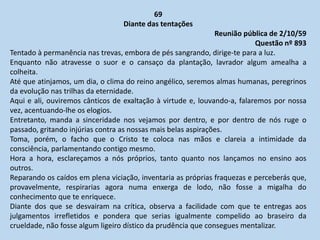 69
Diante das tentações
Reunião pública de 2/10/59
Questão nº 893
Tentado à permanência nas trevas, embora de pés sangrando, dirige-te para a luz.
Enquanto não atravesse o suor e o cansaço da plantação, lavrador algum amealha a
colheita.
Até que atinjamos, um dia, o clima do reino angélico, seremos almas humanas, peregrinos
da evolução nas trilhas da eternidade.
Aqui e ali, ouviremos cânticos de exaltação à virtude e, louvando-a, falaremos por nossa
vez, acentuando-lhe os elogios.
Entretanto, manda a sinceridade nos vejamos por dentro, e por dentro de nós ruge o
passado, gritando injúrias contra as nossas mais belas aspirações.
Toma, porém, o facho que o Cristo te coloca nas mãos e clareia a intimidade da
consciência, parlamentando contigo mesmo.
Hora a hora, esclareçamos a nós próprios, tanto quanto nos lançamos no ensino aos
outros.
Reparando os caídos em plena viciação, inventaria as próprias fraquezas e perceberás que,
provavelmente, respirarias agora numa enxerga de lodo, não fosse a migalha do
conhecimento que te enriquece.
Diante dos que se desvairam na crítica, observa a facilidade com que te entregas aos
julgamentos irrefletidos e pondera que serias igualmente compelido ao braseiro da
crueldade, não fosse algum ligeiro dístico da prudência que consegues mentalizar.
 