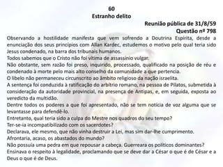60
Estranho delito
Reunião pública de 31/8/59
Questão nº 798
Observando a hostilidade manifesta que vem sofrendo a Doutrina Espírita, desde a
enunciação dos seus princípios com Allan Kardec, estudemos o motivo pelo qual teria sido
Jesus condenado, na barra dos tribunais humanos.
Todos sabemos que o Cristo não foi vítima de assassínio vulgar.
Não obstante, sem razão foi preso, inquirido, processado, qualificado na posição de réu e
condenado à morte pelo mais alto conselho da comunidade a que pertencia.
O libelo não permaneceu circunscrito ao âmbito religioso da nação israelita.
A sentença foi conduzida à ratificação do arbítrio romano, na pessoa de Pilatos, submetida à
consideração da autoridade provincial, na presença de Antipas, e, em seguida, exposta ao
veredicto da multidão.
Dentre todos os poderes a que foi apresentado, não se tem notícia de voz alguma que se
levantasse para defendê-lo.
Entretanto, qual teria sido a culpa do Mestre nos quadros do seu tempo?
Ter-se-ia incompatibilizado com os sacerdotes?
Declarava, ele mesmo, que não vinha destruir a Lei, mas sim dar-lhe cumprimento.
Afrontaria, acaso, os abastados do mundo?
Não possuía uma pedra em que repousar a cabeça. Guerreara os políticos dominantes?
Ensinava o respeito à legalidade, proclamando que se deve dar a César o que é de César e a
Deus o que é de Deus.
 