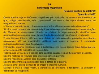 59
Fenômeno magnético
Reunião pública de 28/8/59
Questão nº 427
Quem admite hoje o fenômeno magnético, por novidade, se esquece naturalmente de
que, no Egito dos Ramsés, velho papiro trazido aos nossos dias já preceituava quanto ao
magnetismo curativo:
– “Pousa a tua mão sobre o doente e acalma a dor, afirmando que a dor desaparece.”
Séculos transcorreram, até que ele adquirisse extensa popularidade com as demonstrações
de Mesmer e atravessasse, tímido, o pórtico da experimentação científica com
personalidades marcantes, quais James Braid e Durand de Grosa, Charcot e Liébeault.
E, nos tempos últimos, ei-lo em foco, desde os mais avançados gabinetes das ciências
psicológicas até os espetáculos públicos nos quais a hipnose é conduzida,
indiscriminadamente, para fins diversos.
Entretanto, importa considerar que é justamente em Nosso Senhor Jesus-Cristo que ele
atinge o seu ponto mais alto na Humanidade.
Todavia, não se vale dele o Senhor para alardear os poderes que lhe exornam o Espírito.
Não lhe mobiliza os recursos para impressionar sem proveito.
Não lhe requisita os valores para discussões estéreis.
Não lhe concentra as possibilidades para a defesa de si próprio.
Jesus é o amor divino alongando os braços à angústia humana.
Estende a mão e cegos vêem, e paralíticos se levantam, e feridentos se alimpam e
obsidiados se recuperam.
 