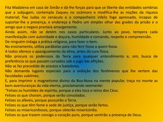 Fita Madalena em casa de Simão e dá-lhe forças para que se liberte das entidades sombrias
que a subjugam; contempla Zaqueu no sicômoro e modifica-lhe as noções da riqueza
material; fixa Judas no cenáculo e o companheiro infeliz foge apressado, incapaz de
suportar-lhe a presença, e endereça a Pedro um simples olhar das grades da prisão e o
amigo que o negara pranteia amargamente.
Ainda assim, não se detém nos casos particulares. Junto ao povo, tempera cada
manifestação com autoridade e doçura, humildade e comando, respeito e compreensão.
De ninguém indaga a prática religiosa, para fazer o bem.
No ensinamento, utiliza parábolas para não ferir fosse a quem fosse.
A todos oferece o apaziguamento da alma, antes da cura física.
Não procura os poderosos da Terra para qualquer entendimento e, sim, busca de
preferência os que passam curvados sob o jugo das aflições.
Não se faz precedido de arautos e batedores.
Não demanda lugares especiais para a exibição dos fenômenos que lhe vertem das
faculdades sublimes.
E, para imprimir o magnetismo divino da Boa-Nova na mente popular, traça no monte as
bem-aventuranças da vida eterna, proclamando veemente:
“Felizes os humildes de espírito, porque a eles toca o reino dos Céus.
Felizes os que choram, porque serão consolados.
Felizes os afáveis, porque possuirão a Terra.
Felizes os que têm fome e sede de justiça, porque serão fartos.
Felizes os misericordiosos, porque obterão misericórdia.
Felizes os que trazem consigo o coração puro, porque sentirão a presença de Deus.
 