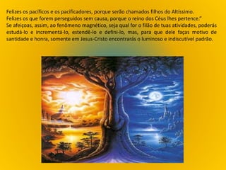 Felizes os pacíficos e os pacificadores, porque serão chamados filhos do Altíssimo.
Felizes os que forem perseguidos sem causa, porque o reino dos Céus lhes pertence.”
Se afeiçoas, assim, ao fenômeno magnético, seja qual for o filão de tuas atividades, poderás
estudá-lo e incrementá-lo, estendê-lo e defini-lo, mas, para que dele faças motivo de
santidade e honra, somente em Jesus-Cristo encontrarás o luminoso e indiscutível padrão.
 