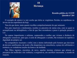 18
Herança
Reunião pública de 13/3/59
Questão nº 264
O exemplo de ontem é a raiz oculta que deita as vergônteas floridas ou espinhosas na
árvore da tua experiência de hoje.
Tens do que deste, tanto quanto recolhes compulsoriamente do que semeaste.
Nos pais irascíveis e intolerantes, recebes os parceiros de outras eras, com os quais te
acumpliciaste na delinqüência, a fim de que lhes reconduzas o passo à quitação perante a
Lei.
Na esposa impertinente e enferma, surpreendes a mulher que viciaste a distância de
obrigações veneráveis, para que, à custa de abnegação e carinho, lhe restaures no espírito a
dignidade do próprio ser.
No companheiro insensato e infiel, tens o ânimo defrontado pelo homem que desviaste
de deveres santificantes, de modo a lhe despertares na consciência, a preço de sofrimento e
renúncia, as verdadeiras noções da honra e da lealdade.
Nos filhos ingratos, encontras, de novo, aquelas mesmas criaturas que atiraste ao
precipício da irreflexão e da violência, a exigirem-te, em sacrifício incessante, a escada do
reajuste.
 