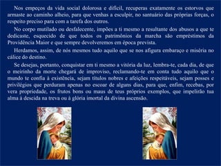 Nos empeços da vida social dolorosa e difícil, recuperas exatamente os estorvos que
armaste ao caminho alheio, para que venhas a esculpir, no santuário das próprias forças, o
respeito preciso para com a tarefa dos outros.
No corpo mutilado ou desfalecente, impões a ti mesmo a resultante dos abusos a que te
dedicaste, esquecido de que todos os patrimônios da marcha são empréstimos da
Providência Maior e que sempre devolveremos em época prevista.
Herdamos, assim, de nós mesmos tudo aquilo que se nos afigura embaraço e miséria no
cálice do destino.
Se desejas, portanto, conquistar em ti mesmo a vitória da luz, lembra-te, cada dia, de que
o meirinho da morte chegará de improviso, reclamando-te em conta tudo aquilo que o
mundo te confia à existência, sejam títulos nobres e afeições respeitáveis, sejam posses e
privilégios que perduram apenas no escoar de alguns dias, para que, enfim, recebas, por
vera propriedade, os frutos bons ou maus de teus próprios exemplos, que impelirão tua
alma à descida na treva ou à glória imortal da divina ascensão.
 
