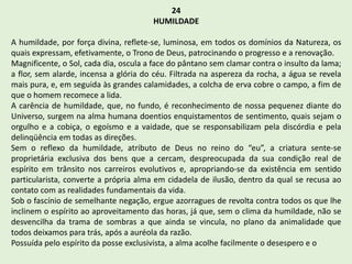 24
HUMILDADE
A humildade, por força divina, reflete-se, luminosa, em todos os domínios da Natureza, os
quais expressam, efetivamente, o Trono de Deus, patrocinando o progresso e a renovação.
Magnificente, o Sol, cada dia, oscula a face do pântano sem clamar contra o insulto da lama;
a flor, sem alarde, incensa a glória do céu. Filtrada na aspereza da rocha, a água se revela
mais pura, e, em seguida às grandes calamidades, a colcha de erva cobre o campo, a fim de
que o homem recomece a lida.
A carência de humildade, que, no fundo, é reconhecimento de nossa pequenez diante do
Universo, surgem na alma humana doentios enquistamentos de sentimento, quais sejam o
orgulho e a cobiça, o egoísmo e a vaidade, que se responsabilizam pela discórdia e pela
delinqüência em todas as direções.
Sem o reflexo da humildade, atributo de Deus no reino do “eu”, a criatura sente-se
proprietária exclusiva dos bens que a cercam, despreocupada da sua condição real de
espírito em trânsito nos carreiros evolutivos e, apropriando-se da existência em sentido
particularista, converte a própria alma em cidadela de ilusão, dentro da qual se recusa ao
contato com as realidades fundamentais da vida.
Sob o fascínio de semelhante negação, ergue azorragues de revolta contra todos os que lhe
inclinem o espírito ao aproveitamento das horas, já que, sem o clima da humildade, não se
desvencilha da trama de sombras a que ainda se vincula, no plano da animalidade que
todos deixamos para trás, após a auréola da razão.
Possuída pelo espírito da posse exclusivista, a alma acolhe facilmente o desespero e o
 