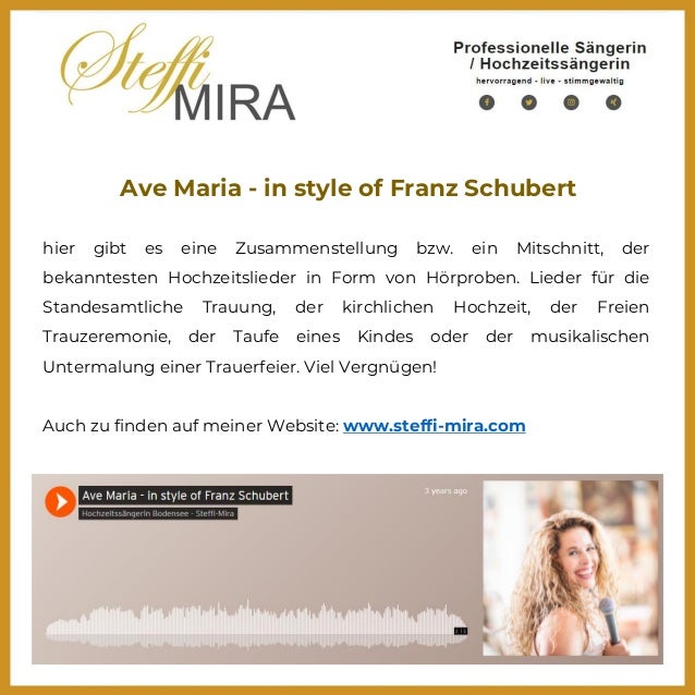 Ave Maria - in style of Franz Schubert
hier gibt es eine Zusammenstellung bzw. ein Mitschnitt, der
bekanntesten Hochzeitslieder in Form von Hörproben. Lieder für die
Standesamtliche Trauung, der kirchlichen Hochzeit, der Freien
Trauzeremonie, der Taufe eines Kindes oder der musikalischen
Untermalung einer Trauerfeier. Viel Vergnügen!
Auch zu finden auf meiner Website: www.steffi-mira.com
 