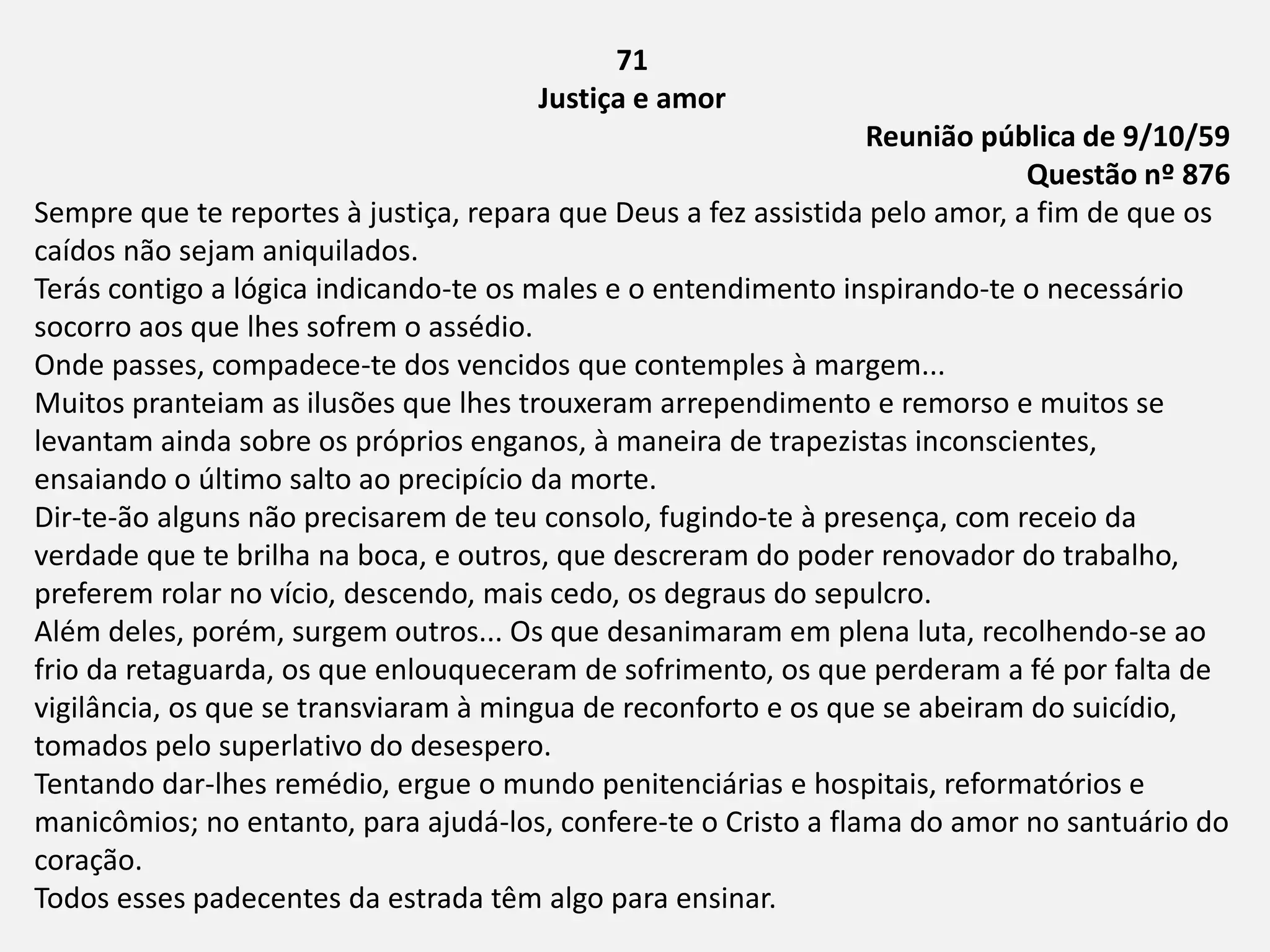71
Justiça e amor
Reunião pública de 9/10/59
Questão nº 876
Sempre que te reportes à justiça, repara que Deus a fez assistida pelo amor, a fim de que os
caídos não sejam aniquilados.
Terás contigo a lógica indicando-te os males e o entendimento inspirando-te o necessário
socorro aos que lhes sofrem o assédio.
Onde passes, compadece-te dos vencidos que contemples à margem...
Muitos pranteiam as ilusões que lhes trouxeram arrependimento e remorso e muitos se
levantam ainda sobre os próprios enganos, à maneira de trapezistas inconscientes,
ensaiando o último salto ao precipício da morte.
Dir-te-ão alguns não precisarem de teu consolo, fugindo-te à presença, com receio da
verdade que te brilha na boca, e outros, que descreram do poder renovador do trabalho,
preferem rolar no vício, descendo, mais cedo, os degraus do sepulcro.
Além deles, porém, surgem outros... Os que desanimaram em plena luta, recolhendo-se ao
frio da retaguarda, os que enlouqueceram de sofrimento, os que perderam a fé por falta de
vigilância, os que se transviaram à mingua de reconforto e os que se abeiram do suicídio,
tomados pelo superlativo do desespero.
Tentando dar-lhes remédio, ergue o mundo penitenciárias e hospitais, reformatórios e
manicômios; no entanto, para ajudá-los, confere-te o Cristo a flama do amor no santuário do
coração.
Todos esses padecentes da estrada têm algo para ensinar.
 