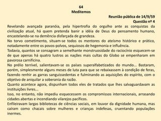 64
Meditemos
Reunião pública de 14/9/59
Questão nº 4
Revelando avançada paranóia, pela hipertrofia do orgulho ante as conquistas da
civilização atual, há quem pretenda banir a idéia de Deus do pensamento humano,
encastelando-se na demência disfarçada de grandeza.
No torvo cometimento, situam-se todos os mentores do ateísmo histórico e prático,
notadamente entre os povos-polvos, sequiosos de hegemonia e influência.
Todavia, quantos se consagram a semelhante monstruosidade do raciocínio esquecem-se
de que apenas há quatro lustros as nações mais cultas do Globo se empenharam em
pavorosa carnificina.
No prélio terrível, salientavam-se os países superalfabetizados do mundo... Bastaram,
porém, simplesmente alguns meses de luta para que se rebaixassem à condição de feras,
fazendo renhir as garras sanguissedentas e fulminando as aquisições do espírito, com o
objetivo de aniquilar a soberania da razão.
Quanto acontece agora, dispunham todos eles de tratados que lhes salvaguardavam as
instituições livres...
Isso, no entanto, não impediu esquecessem os compromissos internacionais, arrasando
cidades abertas e incendiando vilarejos pacíficos.
Enfileiravam largas bibliotecas de ciências sociais, em louvor da dignidade humana, mas
caíram como chacais sobre mulheres e crianças indefesas, cruentando populações
inermes.
 