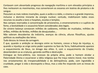 Contavam com alevantado progresso da navegação marítima e com elevados princípios a
lhes nortearem os movimentos, mas converteram os oceanos em teatros de pirataria e de
sangue.
Possuíam as mais nobres invenções, quais o avião e o rádio, o cinema e a grande imprensa,
inclusive o domínio iniciante da energia nuclear; contudo, mobilizaram todos esses
recursos no assalto a lares e hospitais, escolas e templos.
Nos campos reservados à concentração de prisioneiros, o envenenamento e o suplício da
fome, a bestialidade e o assassínio foram considerados atos legais.
Do sinistro balanço constaram milhões de cadáveres, milhões de mutilados, milhões de
órfãos, milhões de feridos, milhões de desajustados...
Não valeram descobertas da indústria, avanços da ciência, alturas filosóficas, ajustes
políticos ou exaltações das letras.
Tudo desceu às trevas da carnagem.
É que, quando a ambição se desregra entre os homens, cresce a força da injustiça, e,
quando a injustiça se erige como poder supremo na face da Terra, habitualmente aparece
o esquecimento de Deus, no âmago das elites. E, com o esquecimento do Criador,
desentendem-se as criaturas, gerando conflito e destruição.
Entregue ao livre-arbítrio, nos recessos da própria alma, pode o homem olvidar a
Paternidade Divina e escarnecer a idéia religiosa que lhe traça roteiro moral, mas tomba
nos arrastamentos da irresponsabilidade e da delinqüência; pode, com ingratidão e
crueldade, pregar à vida o desrespeito a Deus, mas a vida lhe responde com as trevas do
caos.
 