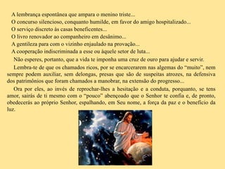 A lembrança espontânea que ampara o menino triste...
O concurso silencioso, conquanto humilde, em favor do amigo hospitalizado...
O serviço discreto às casas beneficentes...
O livro renovador ao companheiro em desânimo...
A gentileza para com o vizinho enjaulado na provação...
A cooperação indiscriminada a esse ou àquele setor de luta...
Não esperes, portanto, que a vida te imponha uma cruz de ouro para ajudar e servir.
Lembra-te de que os chamados ricos, por se encarcerarem nas algemas do “muito”, nem
sempre podem auxiliar, sem delongas, presas que são de suspeitas atrozes, na defensiva
dos patrimônios que foram chamados a manobrar, na extensão do progresso...
Ora por eles, ao invés de reprochar-lhes a hesitação e a conduta, porquanto, se tens
amor, sairás de ti mesmo com o “pouco” abençoado que o Senhor te confia e, de pronto,
obedecerás ao próprio Senhor, espalhando, em Seu nome, a força da paz e o benefício da
luz.
 