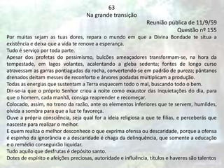 63
Na grande transição
Reunião pública de 11/9/59
Questão nº 155
Por muitas sejam as tuas dores, repara o mundo em que a Divina Bondade te situa a
existência e deixa que a vida te renove a esperança.
Tudo é serviço por toda parte.
Apesar dos profetas do pessimismo, bulcões ameaçadores transformam-se, na hora da
tempestade, em lagos volantes, acalentando a gleba sedenta; fontes de longo curso
atravessam as garras pontiagudas da rocha, convertendo-se em padrão de pureza; pântanos
drenados deitam messes de reconforto e árvores podadas multiplicam a produção.
Todas as energias que sustentam a Terra esquecem todo o mal, buscando todo o bem.
Dir-se-ia que o próprio Senhor criou a noite como exaustor das inquietações do dia, para
que o homem, cada manhã, consiga reaprender e recomeçar.
Colocado, assim, no trono da razão, ante os elementos inferiores que te servem, humildes,
olvida a sombra para que a luz te favoreça.
Ouve a própria consciência, seja qual for a ideia religiosa a que te filias, e perceberás que
nasceste para realizar o melhor.
E quem realiza o melhor desconhece o que exprima ofensa ou descaridade, porque a ofensa
é espinho da ignorância e a descaridade é chaga da delinquência, que somente a educação
e o remédio conseguirão liquidar.
Tudo aquilo que desfrutas é depósito santo.
Dotes de espírito e afeições preciosas, autoridade e influência, títulos e haveres são talentos
 