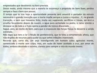 emprestados que devolverás na hora prevista.
Desse modo, ainda mesmo que a maioria te escarneça o propósito de bem fazer, perdoa
sempre e fase o bem que possas.
O tempo que te traz hoje a oportunidade presente será amanhã o portador do minuto
necessário à grande transição que a morte impõe sempre a justos e injustos... E, na grande
transição, o bem que houveres feito, muita vez superando sacrifícios e trevas, ser-te-á o
orvalho fecundante depois da nuvem, a água pura acrisolada na pedra, o ramo virente a
destacar-se do lodo e o fruto opimo a pender do tronco dilacerado.
Segue, pois, ao clarão do bem, para que o crepúsculo das forças físicas te descerre a senda
estrelada.
Não digas que tens o lar à feição de penitenciária, que te falta a compreensão alheia, que
não dispões de recursos para ajudar ou que sofres inibições invencíveis.
Recorda que, certo dia, um anjo transfigurado em homem subiu agressivo monte,
sentenciado à morte sem culpa, mas, em razão de haver aceitado a cruz, por amor de
todos, embora desolado e sozinho, clareou para sempre a rota do mundo inteiro.
 
