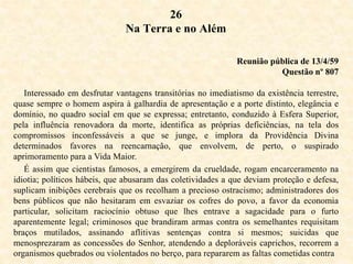 26
Na Terra e no Além
Reunião pública de 13/4/59
Questão nº 807
Interessado em desfrutar vantagens transitórias no imediatismo da existência terrestre,
quase sempre o homem aspira à galhardia de apresentação e a porte distinto, elegância e
domínio, no quadro social em que se expressa; entretanto, conduzido à Esfera Superior,
pela influência renovadora da morte, identifica as próprias deficiências, na tela dos
compromissos inconfessáveis a que se junge, e implora da Providência Divina
determinados favores na reencarnação, que envolvem, de perto, o suspirado
aprimoramento para a Vida Maior.
É assim que cientistas famosos, a emergirem da crueldade, rogam encarceramento na
idiotia; políticos hábeis, que abusaram das coletividades a que deviam proteção e defesa,
suplicam inibições cerebrais que os recolham a precioso ostracismo; administradores dos
bens públicos que não hesitaram em esvaziar os cofres do povo, a favor da economia
particular, solicitam raciocínio obtuso que lhes entrave a sagacidade para o furto
aparentemente legal; criminosos que brandiram armas contra os semelhantes requisitam
braços mutilados, assinando aflitivas sentenças contra si mesmos; suicidas que
menosprezaram as concessões do Senhor, atendendo a deploráveis caprichos, recorrem a
organismos quebrados ou violentados no berço, para repararem as faltas cometidas contra
 