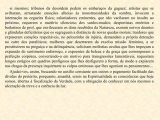 si mesmos; tribunos da desordem pedem os embaraços da gaguez; artistas que se
aviltaram, arrastando emoções alheias às monstruosidades da sombra, invocam a
internação na cegueira física; caluniadores eminentes, que não vacilaram no insulto ao
próximo, requerem o martírio silencioso dos surdos-mudos; desportistas eméritos e
bailarinos de prol, que envileceram os dons recebidos da Natureza, exoram nervos doentes
e glândulas deficitárias que os segreguem a distância de novas quedas morais; traidores que
expuseram corações respeitáveis, no pelourinho da injúria, demandam a própria detenção
no catre dos paralíticos; mulheres que desertaram da excelsa missão feminina, a se
prostituírem na preguiça e na delinquência, solicitam moléstias ocultas que lhes impeçam a
expansão do sentimento enfermiço, e expoentes da beleza e da graça que corromperam a
perfeição corpórea, convertendo-a em motivo para transgressões lamentáveis, requestam
longos estágios em quadros penfigosos que lhes desfigurem a forma, de modo a expiarem
nas chagas da presença inquietante as culpas ominosas que lhes agoniam os pensamentos...
Ajudai-vos, assim, buscando no auxílio constante aos outros o pagamento facilitado das
dívidas do pretérito, porquanto, amanhã, sereis na Espiritualidade as consciências que hoje
somos, abertas à fiscalização da Verdade, com a obrigação de conhecer em nós mesmos a
ulceração da treva e a carência da luz.
 