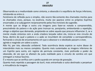 27
OBSESSÃO
Observando-se a mediunidade como sintonia, a obsessão é o equilíbrio de forças inferiores,
retratando-se entre si.
Fenômeno de reflexão pura e simples, não ocorre tão-somente dos chamados mortos para
os chamados vivos, porque, na esséncia, muita vez aparece entre os próprios Espíritos
encarnados a se subjugarem reciprocamente pelos fios invisíveis da sugestão.
A mente que se dirige a outra cria imagens para fazer-se notada e compreendida,
prescindindo da palavra e da ação para insinuar-se, porqüanto, ambientando a repetição,
atinge o objetivo que demanda, projetando-se sobre aquela que procura influenciar. E, se a
mente visada sintoniza com a onda criadora lançada sobre ela, inicia-se vivo circuito de
força, dentro do qual a palavra e a ação se incumbem de consolidar a correspondência,
formando o círculo de encantamento em que o obsessor e o obsidiado passam a viver,
agindo e reagindo um sobre o outro.
Não há, por isto, obsessão unilateral. Toda ocorrência desta espécie se nutre àbase de
intercâmbio mais ou menos completo. Quanto mais sustentadas as imagens inferiores de
um Espírito para outro, em regime de permuta constante, mais profundo o poder da
obsessão, de vez que se afastam da justa realidade para o circuito de sombra em que
entregam a mútuo fascínio.
É o mesmo que se verifica com a pedra quando em serviço de gravação.
Quanto mais repetida a passagem do buril, mais entranhado o sulco destinado a perpetuar
a minudência da imagem.
 