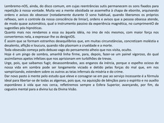 Lembremo-nOS, ainda, do disco comum, em cujas reentrâncias sutis permanecem os sons fixados para
repetição à nossa vontade. Muita vez a mente obsidiada se assemelha à chapa de ebonite, arquivando
ordens e avisos do obsessor (notadamente durante O sono habitual, quando liberamos os próprios
reflexos, sem o controle da nossa consciência de limiar), ordens e avisos que a pessoa obsessa atende,
de modo quase automático, qual o instrumento passivo da experiência magnética, no cumprimentO de
sugestões pós-hipnóticas.
Quanto mais nos rendamos a essa ou àquela idéia, no imo de nós mesmos, com maior força nos
convertemos nela, a expressar-lhe os desígniOS.
É assim que se formam estranhos desequilíbrios que, em muitas circunstâncias, concretizam moléstia e
desalento, aflição e loucura, quando não plasmam a crueldade e a morte.
Toda obsessão começa pelo debuxo vago do pensamento alheio que nos visita, oculto.
Hoje é um pingo de sombra, amanhã linha firme, para, depois, fazer-se um painel vigoroso, do qual
assimilamos apelos infelizes que nos aprisionam em turbilhões de trevas.
Urge, pois, que saibamos fugir, desassombrados, aos enganos da inércia, porque o espelho ocioso de
nossa vida em sombra pode ser longamente viciado e detido pelas forças do mal que, em nos
vampirizando, estendem sobre os outros as teias infernais da miséria e do crime.
Dar novo pasto à mente pelo estudo que eleve e consagrar-se em paz ao serviço incessante é a fórmula
ideal para libertar-se de todas as algemas, pois que, na aquisição de bênçãos para o espírito e no auxílio
espontâneo à vida que nos cerca, refletiremos sempre a Esfera Superior, avançando, por fim, da
cegueira mental para a divina luz da Divina Visão.
 
