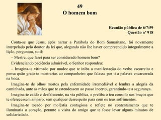 49
O homem bom
Reunião pública de 6/7/59
Questão nº 918
Conta-se que Jesus, após narrar a Parábola do Bom Samaritano, foi novamente
interpelado pelo doutor da lei que, alegando não lhe haver compreendido integralmente a
lição, perguntou, sutil:
– Mestre, que farei para ser considerado homem bom?
Evidenciando paciência admirável, o Senhor respondeu:
– Imagina-te vitimado por mudez que te iniba a manifestação do verbo escorreito e
pensa quão grato te mostrarias ao companheiro que falasse por ti a palavra encarcerada
na boca.
Imagina-te de olhos mortos pela enfermidade irremediável e lembra a alegria da
caminhada, ante as mãos que te estendessem ao passo incerto, garantindo-te a segurança.
Imagina-te caído e desfalecente, na via pública, e preliba o teu consolo nos braços que
te oferecessem amparo, sem qualquer desrespeito para com os teus sofrimentos.
Imagina-te tocado por moléstia contagiosa e reflete no contentamento que te
iluminaria o coração, perante a visita do amigo que te fosse levar alguns minutos de
solidariedade.
 
