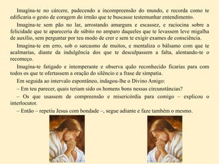 Imagina-te no cárcere, padecendo a incompreensão do mundo, e recorda como te
edificaria o gesto de coragem do irmão que te buscasse testemunhar entendimento.
Imagina-te sem pão no lar, arrostando amargura e escassez, e raciocina sobre a
felicidade que te apareceria de súbito no amparo daqueles que te levassem leve migalha
de auxílio, sem perguntar por teu modo de crer e sem te exigir exames de consciência.
Imagina-te em erro, sob o sarcasmo de muitos, e mentaliza o bálsamo com que te
acalmarias, diante da indulgência dos que te desculpassem a falta, alentando-te o
recomeço.
Imagina-te fatigado e intemperante e observa quão reconhecido ficarias para com
todos os que te ofertassem a oração do silêncio e a frase de simpatia.
Em seguida ao intervalo espontâneo, indagou-lhe o Divino Amigo:
– Em teu parecer, quais teriam sido os homens bons nessas circunstâncias?
– Os que usassem de compreensão e misericórdia para comigo – explicou o
interlocutor.
– Então – repetiu Jesus com bondade –, segue adiante e faze também o mesmo.
 