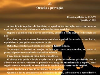 33
Oração e provação
Reunião pública de 11/5/59
Questão nº 663
A oração não suprime, de imediato, os quadros da provação, mas renova-nos o
espírito, a fim de que venhamos a sublimá-los ou removê-los.
Repara o caminho que a névoa amortalha, quando a noite escura te distancia do
Sol.
Em cima, nuvens extensas furtam-te aos olhos o painel das estrelas e, em baixo,
espinheiros e precipícios ameaçam-te os pés.
Debalde, consultarás a bússola que a treva densa embacia.
Se avanças, é possível te arrojes na lama de covas escancaradas; se paras, é
provável padeças o assalto de traiçoeiros animais...
Faze, porém, pequenina luz, e tudo se modifica.
O charco não perde a feição de pântano e a pedra mantém-se por desafio que te
adverte na estrada; entretanto, podendo ver, surgirás, transformado e seguro, para
seguir à frente, vencendo as armadilhas da sombra e as aperturas da marcha.
Assim, também, é a oração nos trilhos da experiência.
Quando a dor te entenebrece os horizontes da alma, subtraindo-te a serenidade e
 