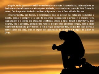 alegria, tudo parece escuridão envolvente e derrota irremediável, induzindo-te ao
desânimo e insuflando-te o desespero; todavia, se acendes no coração leve flama da
prece, fios imponderáveis de confiança ligam-te o ser à Providência Divina.
Exteriormente, em torno, o sofrimento não se desfaz da catadura sombria; a
morte, ainda e sempre, é o véu de dolorosa separação; a prova é o mesmo teste
inquietante e o golpe da expiação continua sendo a luta difícil e inevitável, mas
estarás, em ti próprio, plenamente refeito, no imo das próprias forças, com a visão
espiritual iluminada por dentro, a fim de que compreendas, acima das tuas dores, o
plano sábio da vida, que te ergue dos labirintos do mundo à bênção do amor de
Deus.
 
