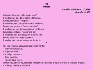 88
O teste
Reunião pública de 11/12/59
Questão nº 469
Lutando, disseste: “não posso mais”.
E ajudaste os que te roubam a fortaleza.
Batido, clamaste: “reagirei”.
E amparaste os que te induzem à violência.
Esquecido, gemeste: “estou sozinho”.
E ajudaste os que te bloqueiam a confiança.
Caluniado, gritaste: “vingar-me-ei”.
E amparaste os que te guiam à crueldade.
Ferido, bradaste: “quero justiça”.
E ajudaste os que te furtam a tolerância.
*
Por isso mesmo, asseveras frequentemente:
– Morro de angústia.
– Enjoei de viver.
– A fadiga me vence.
– Tudo perdido.
– Nada mais a fazer.
Tentando justificar-te, recorres à filosofia de ocasião e repetes rifões e chavões antigos:
– A dança obedece à música.
 