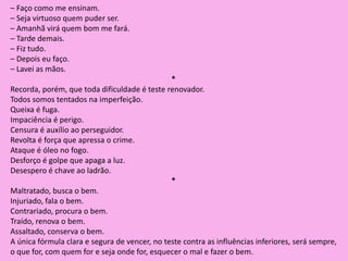 – Faço como me ensinam.
– Seja virtuoso quem puder ser.
– Amanhã virá quem bom me fará.
– Tarde demais.
– Fiz tudo.
– Depois eu faço.
– Lavei as mãos.
*
Recorda, porém, que toda dificuldade é teste renovador.
Todos somos tentados na imperfeição.
Queixa é fuga.
Impaciência é perigo.
Censura é auxílio ao perseguidor.
Revolta é força que apressa o crime.
Ataque é óleo no fogo.
Desforço é golpe que apaga a luz.
Desespero é chave ao ladrão.
*
Maltratado, busca o bem.
Injuriado, fala o bem.
Contrariado, procura o bem.
Traído, renova o bem.
Assaltado, conserva o bem.
A única fórmula clara e segura de vencer, no teste contra as influências inferiores, será sempre,
o que for, com quem for e seja onde for, esquecer o mal e fazer o bem.
 