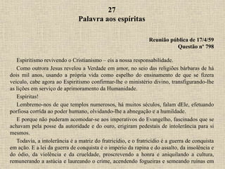 27
Palavra aos espíritas
Reunião pública de 17/4/59
Questão nº 798
Espiritismo revivendo o Cristianismo – eis a nossa responsabilidade.
Como outrora Jesus revelou a Verdade em amor, no seio das religiões bárbaras de há
dois mil anos, usando a própria vida como espelho do ensinamento de que se fizera
veículo, cabe agora ao Espiritismo confirmar-lhe o ministério divino, transfigurando-lhe
as lições em serviço de aprimoramento da Humanidade.
Espíritas!
Lembremo-nos de que templos numerosos, há muitos séculos, falam dEle, efetuando
porfiosa corrida ao poder humano, olvidando-lhe a abnegação e a humildade.
E porque não puderam acomodar-se aos imperativos do Evangelho, fascinados que se
achavam pela posse da autoridade e do ouro, erigiram pedestais de intolerância para si
mesmos.
Todavia, a intolerância é a matriz do fratricídio, e o fratricídio é a guerra de conquista
em ação. E a lei da guerra de conquista é o império da rapina e do assalto, da insolência e
do ódio, da violência e da crueldade, proscrevendo a honra e aniquilando a cultura,
remunerando a astúcia e laureando o crime, acendendo fogueiras e semeando ruínas em
 