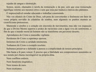 rajadas de sangue e destruição.
Somos, assim, chamados à tarefa da restauração e da paz, sem que essa restauração
signifique retorno aos mesmos erros e sem que essa paz traduza a inércia dos pântanos.
É imprescindível estudar educando e trabalhar construindo.
Não vos afasteis do Cristo de Deus, sob pena de converterdes o fenômeno em fator de
vossa própria servidão às cidadelas da sombra, nem algemeis os punhos mentais ao
cientificismo pretensioso.
Mantende o cérebro e o coração em sincronia de movimentos, mas não vos esqueçais
de que o Divino Mestre superou a aridez do raciocínio com a água viva do sentimento, a
fim de que o mundo moral do homem não se transforme em pavoroso deserto.
Aprendamos do Cristo a mansidão vigilante.
Herdemos do Cristo a esperança operosa.
Imitemos do Cristo a caridade intemerata.
Tenhamos do Cristo o exemplo resoluto.
Saibamos preservar e defender a pureza e a simplicidade de nossos princípios.
Não basta a fé para vencer. É preciso que a fidelidade aos compromissos assumidos se
nos instale por chama inextinguível na própria alma.
Nem conflitos estéreis.
Nem fanatismo dogmático.
Nem tronos de ouro.
Nem exotismos.
 