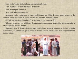 Nem perturbação fantasiada de grandeza intelectual.
Nem bajulação às conveniências do mundo.
Nem mensagens de terror.
Nem vaticínios mirabolantes.
Acima de tudo, cultuemos as bases codificadas por Allan Kardec, sob a chancela do
Senhor, assinalando-nos as vidas renovadas, no rumo do Bem Eterno.
O Espiritismo, desdobrando o Cristianismo, é claro como o Sol.
Não nos percamos em labirintos desnecessários, porquanto ao espírita não se permite a
expectação da miopia mental.
Sigamos, pois, à frente, destemerosos e otimistas, seguros no dever e leais à própria
consciência, na certeza de que o nome de Nosso Senhor Jesus-Cristo está empenhado em
nossas mãos.
 
