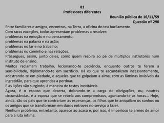 81
Professores diferentes
Reunião pública de 16/11/59
Questão nº 290
Entre familiares e amigos, encontras, na Terra, a oficina do teu burilamento.
Com raras exceções, todos apresentam problemas a resolver:
problemas na emoção e no pensamento;
problemas na palavra e na ação;
problemas no lar e no trabalho;
problemas no caminho e nas relações.
Prossegues, assim, junto deles, como quem respira ao pé de múltiplos instrutores num
instituto de ensino.
Muitos reclamam trabalho, lecionando-te paciência, enquanto outros te ferem a
sensibilidade, diplomando-te em sacrifício. Há os que te escandalizam incessantemente,
adestrando-te em piedade, e aqueles que te golpeiam a alma, com as lâminas invisíveis da
ingratidão, para que aprendas a perdoar.
E as lições vão surgindo, à maneira de testes inevitáveis.
Agora, é o esposo que deserta, dobrando-te a carga de obrigações, ou, noutras
circunstâncias, é a esposa que se rebela aos compromissos, agoniando-te as horas... Hoje,
ainda, são os pais que te contrariam as esperanças, os filhos que te aniquilam os sonhos ou
os amigos que se transformam em duros entraves no serviço a fazer.
Nenhum problema, entretanto, aparece ao acaso e, por isso, é imperioso te armes de amor
para a luta íntima.
 