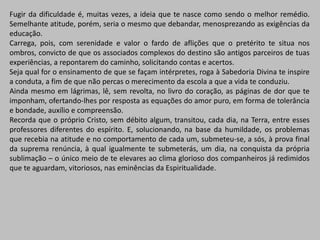 Fugir da dificuldade é, muitas vezes, a ideia que te nasce como sendo o melhor remédio.
Semelhante atitude, porém, seria o mesmo que debandar, menosprezando as exigências da
educação.
Carrega, pois, com serenidade e valor o fardo de aflições que o pretérito te situa nos
ombros, convicto de que os associados complexos do destino são antigos parceiros de tuas
experiências, a repontarem do caminho, solicitando contas e acertos.
Seja qual for o ensinamento de que se façam intérpretes, roga à Sabedoria Divina te inspire
a conduta, a fim de que não percas o merecimento da escola a que a vida te conduziu.
Ainda mesmo em lágrimas, lê, sem revolta, no livro do coração, as páginas de dor que te
imponham, ofertando-lhes por resposta as equações do amor puro, em forma de tolerância
e bondade, auxílio e compreensão.
Recorda que o próprio Cristo, sem débito algum, transitou, cada dia, na Terra, entre esses
professores diferentes do espírito. E, solucionando, na base da humildade, os problemas
que recebia na atitude e no comportamento de cada um, submeteu-se, a sós, à prova final
da suprema renúncia, à qual igualmente te submeterás, um dia, na conquista da própria
sublimação – o único meio de te elevares ao clima glorioso dos companheiros já redimidos
que te aguardam, vitoriosos, nas eminências da Espiritualidade.
 