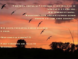 Trimiteti-l, simplu, la 7 persoane si veti vedea ce se intimpla in a patra ora. NU intrerupeti lantul.  Rugaciunea este unul din putinele lucruri gratuite din care avem beneficiu.  NU exista pedeapsa, dar un beneficiu e sigur.  (Vati gindit la dorinta? ?) Fara dorinta nu are ce sa se realizeze.  