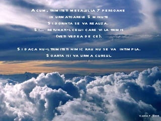 Acum, trimiteti mesajul la 7 persoane  in urmatoarele 5 minute Si dorinta se va realiza.  Si… retunati-l celui care vi la trimis (veti vedea de ce). Si daca nu-l trimiteti nimic rau nu se va  intimpla. Soarta isi va urma cursul. Carole F. 2006 