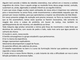 Alguém terá vencido o hábito da rebeldia sistemática, mas sofrerá em si mesmo o estilete
magnético do ciúme. Esse e aquele amigo se revelarão livres dessa praga mental, contudo,
sustentam-se, ainda, algemados à vaidade infantil ou ao orgulho tirânico.
E para que essas chagas ocultas sejam extirpadas de nossa alma é imperioso nos voltemos
para o renascimento na arena física, onde encontraremos a adversidade naqueles que não
pensam por nossas medidas, para que aprendamos a respirar nas dimensões da Vida Maior.
Em nosso presente estágio de evolução será preciso renascer, na Terra ou noutros mundos
que se lhe assemelhem, tantas vezes quantas se fizerem necessárias, não somente no
resgate dos erros e culpas do pretérito, em louvor da Justiça, mas também no
aperfeiçoamento de nós mesmos, em obediência ao Amor.
Toda máquina algo produz vencendo a inércia pela força do movimento e toda fonte que
desistisse de caminhar, com receio de pedra e lodo, nada mais seria que água parada na
calmaria do charco.
O mundo é, assim, nossa escola.
A família consangüínea é o grupo estudantil a que pertencemos.
O lar é a banca da experiência.
Amigos representam explicadores.
Adversários desempenham o papel de fiscais.
Os parentes difíceis são cadernos de prova.
O trabalho espontâneo no bem é o curso da iluminação interior que podemos aproveitar
segundo a nossa vontade.
E sendo Jesus o nosso Divino Mestre, a cada instante da vida a dificuldade ser-nos-á como
bênção portadora de preciosas lições.
 