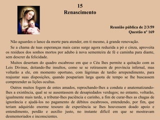 15
Renascimento
Reunião pública de 2/3/59
Questão nº 169
Não aguardes o lance da morte para atender, em ti mesmo, à grande renovação.
Se a chama de tuas esperanças mais caras surge agora reduzida a pó e cinza, aproveita
os resíduos dos sonhos mortos por adubo à nova sementeira de fé e caminha para diante,
sem descrer da felicidade.
Muitos desertam do quadro escabroso em que o Céu lhes permite a quitação com as
Leis Divinas, deitando-lhe insultos, como se se retirassem de província infernal, mas
voltarão a ele, em momento oportuno, com lágrimas de tardio arrependimento, para
reajustar suas disposições, quando poupariam larga quota de tempo se lhe buscassem
compreender as lições ocultas.
Outros muitos fogem de entes amados, reprochando-lhes a conduta e anatematizando-
lhes a existência, qual se se ausentassem de desapiedados verdugos; no entanto, voltarão,
igualmente mais tarde, a tributar-lhes paciência e carinho, a fim de curar-lhes as chagas de
ignorância e ajudá-los no pagamento de débitos escabrosos, entendendo, por fim, que
teriam adquirido enorme tesouro de experiência se lhes houvessem doado apoio e
entendimento, perdão e auxílio justo, no instante difícil em que se mostravam
desmemoriados e inconscientes.
 