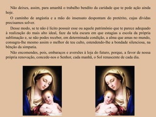 Não deixes, assim, para amanhã o trabalho bendito da caridade que te pede ação ainda
hoje.
O caminho de angústia e a mão do insensato despontam do pretérito, cujas dívidas
precisamos solver.
Desse modo, se te não é lícito possuir esse ou aquele patrimônio que te parece adequado
à realização do mais alto ideal, faze da tela escura em que estagias a escola da própria
sublimação e, se não podes receber, em determinada condição, a alma que amas no mundo,
consagra-lhe mesmo assim o melhor de teu culto, estendendo-lhe a bondade silenciosa, na
bênção da simpatia.
Não encomendes, pois, embaraços e aversões à loja do futuro, porque, a favor de nossa
própria renovação, concede-nos o Senhor, cada manhã, o Sol renascente de cada dia.
 