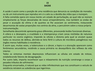 15
SAÚDE
A saúde é assim como a posição de uma residência que denuncia as condições do morador,
ou de um instrumento que reproduz em si o zelo ou a desídia das mãos que o manejam.
A falta cometida opera em nossa mente um estado de perturbação, ao qual não se reúnem
simplesmente as forças desvairadas de nosso arrependimento, mas também as ondas de
pesar e acusação da vítima e de quantos se lhe associam ao sentimento, instaurando
desarmonias de vastas proporções nos centros da alma, a percutirem sobre a nossa própria
instrumentação.
Semelhante descontrole apresenta graus diferentes, provocando lesões funcionais diversas.
A cólera e o desespero, a crueldade e a intemperança criam zonas mórbidas de natureza
particular no cosmo orgânico, impondo às células a distonia pela qual se anulam quase
todos os recursos de defesa, abrindo-se leira fértil à cultura de micróbios patogênicos nos
órgãos menos habilitados à resistência.
É assim que, muitas vezes, a tuberculose e o câncer, a lepra e a ulceração aparecem como
fenômenos secundários, residindo a causa primária no desequilíbrio dos reflexos da vida
interior.
Todos os sintomas mentais depressivos influenciam as células em estado de mitose,
estabelecendo fatores de desagregação.
Por outro lado, importa reconhecer que o relaxamento da nutrição constrange o corpo a
pesados tributos de sofrimento.
Enquanto encarnados, é natural que as vidas infinitesimais que nos constituem o veículo de
existência retratem as substâncias que ingerimos.
 