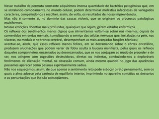 Nesse trabalho de permuta constante adquirimos imensa quantidade de bactérias patogênicas que, em
se instalando comodamente no mundo celular, podem determinar moléstias infecciosas de variegados
caracteres, compelindonos a recolher, assim, de volta, os resultados de nossa imprevidencia.
Mas não é somente aí, no domínio das causas visíveis, que se originam os processos patológícos
multiformes.
Nossas emoções doentias mais profundas, quaisquer que sejam, geram estados enfermiços.
Os reflexos dos sentimentos menos dignos que alimentamos voltam-se sobre nós mesmos, depois de
convertidos em ondas mentais, tumultuando o serviço das células nervosas que, instaladas na pele, nas
vísceras, na medula e no tronco cerebral, desempenham as mais avançadas funções técnicas;
acentue-se, ainda, que esses reflexos menos felizes, em se derramando sobre o córtex encefálico,
produzem alucinações que podem variar da fobia oculta à loucura manifesta, pelas quais os reflexos
daqueles companheiros encarnados ou desencarnados, que se nos conjugam ao modo de proceder e de
ser, nos atingem com sugestões destruidoras, diretas ou indiretas, conduzindo-nos a deploráveis
fenômenos de alienação mental, na obsessão comum, ainda mesmo quando no jogo das aparências
possamos aparecer como pessoas espiritualmente sadias.
Não nos esqueçamos, assim, de que apenas o sentimento reto pode esboçar o reto pensamento, sem os
quais a alma adoece pela carência de equilíbrio interior, imprimindo no aparelho somático os desvarios
e as perturbações que lhe são conseqüentes.
 