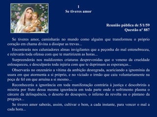 1
Se tiveres amor
Reunião pública de 5/1/59
Questão nº 887
Se tiveres amor, caminharás no mundo como alguém que transformou o próprio
coração em chama divina a dissipar as trevas...
Encontrarás nos caluniadores almas invigilantes que a peçonha do mal entenebreceu,
e relevarás toda ofensa com que te martirizem as horas...
Surpreenderás nos maldizentes criaturas desprevenidas que o veneno da crueldade
enlouqueceu, e desculparás toda injúria com que te deprimam as esperanças...
Observarás no onzenário a vítima da ambição desregrada, acariciando a ignomínia da
usura em que atormenta a si próprio, e no viciado o irmão que caiu voluntariamente na
poça de fel em que arruína a si mesmo...
Reconhecerás a ignorância em toda manifestação contrária à justiça e descobrirás a
miséria por fruto dessa mesma ignorância em toda parte onde o sofrimento plasma o
cárcere da delinquência, o deserto do desespero, o inferno da revolta ou o pântano da
preguiça...
Se tiveres amor saberás, assim, cultivar o bem, a cada instante, para vencer o mal a
cada hora...
 