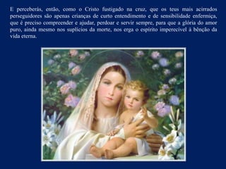 E perceberás, então, como o Cristo fustigado na cruz, que os teus mais acirrados
perseguidores são apenas crianças de curto entendimento e de sensibilidade enfermiça,
que é preciso compreender e ajudar, perdoar e servir sempre, para que a glória do amor
puro, ainda mesmo nos suplícios da morte, nos erga o espírito imperecível à bênção da
vida eterna.
 