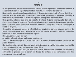7
TRABALHO
Se nos propomos retratar mentalmente a luz dos Planos Superiores, é indispensável que a
nossa vontade abrace espontaneamente o trabalho por alimento de cada dia.
No pretérito, apreciávamo-lo por atitude servil de quantos caíssem sob o ferrete da injúria.
A escola, as artes, as virtudes domésticas, a indústria e o amanho do solo eram relegados a
mãos escravas, reservando-se os braços supostos livres para a inércia dourada.
Hoje, porém, sabemos que a lei do trabalho é roteiro da justa emancipação. Sem ela, o
mundo mental dorme estanque. Fugir-lhe aos impositivos é situar-se à margem do caminho,
onde o carro da evolução marcha, inflexível, deixando à retaguarda quantos se amolgam à
ilusão da preguiça.
O usurário não padece apenas a infelicidade de seqüestrar os bens devidos ao Bem de
Todos, mas igualmente o infortúnio de erguer para si mesmo a cova adornada em que se lhe
estiolarão as mais nobres faculdades do espírito.
Não vale, contudo, agir por agir.
As regiões infernais vibram repletas de movimento.
Além do trabalho-obrigação que nos remunera de pronto, é necessário nos atenhamos ao
prazer de servir.
Nas contingências naturais do desenvolvimento terrestre, o espírito encarnado écompelido
a esforço incessante, para o sustento do corpo físico.
Recolhe, de graça, a água pura, os princípios solares e os recursos nutrientes da atmosfera;
entretanto, é preciso suar e sofrer em busca da proteína e do carboidrato que lhe
assegurem a euforia orgânica.
 